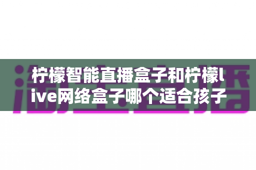 柠檬智能直播盒子和柠檬live网络盒子哪个适合孩子？家长选购全面指南