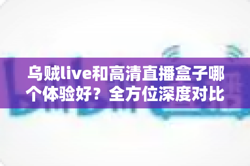 乌贼live和高清直播盒子哪个体验好？全方位深度对比助你选出理想观影方案