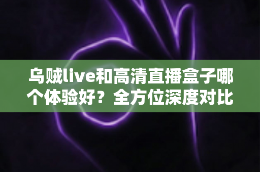 乌贼live和高清直播盒子哪个体验好？全方位深度对比助你选出理想观影方案