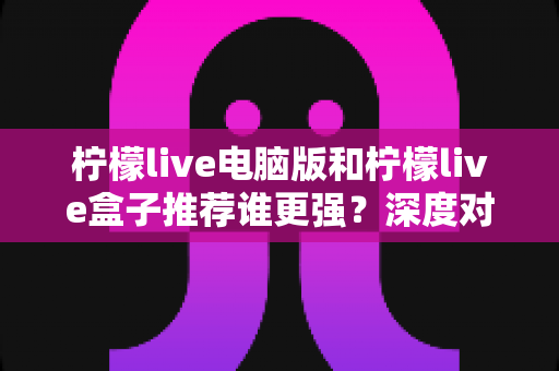 柠檬live电脑版和柠檬live盒子推荐谁更强？深度对比评测帮你一次选对不踩坑