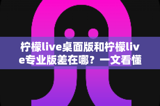 柠檬live桌面版和柠檬live专业版差在哪？一文看懂两大版本的核心区别与选购指南