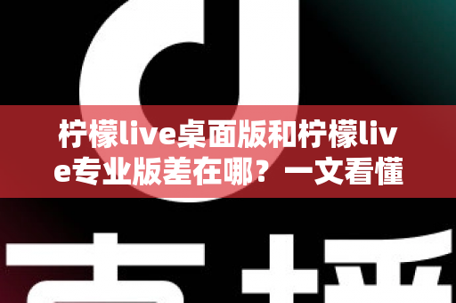 柠檬live桌面版和柠檬live专业版差在哪？一文看懂两大版本的核心区别与选购指南