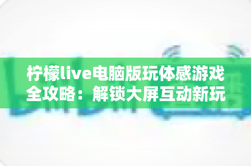 柠檬live电脑版玩体感游戏全攻略:解锁大屏互动新玩法,畅享沉浸式娱乐体验 柠檬live电脑版玩体感游戏全攻略:解锁大屏互动新玩法,畅享沉浸式娱乐体验