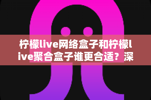 柠檬live网络盒子和柠檬live聚合盒子谁更合适？深度对比评测帮你选对不选贵