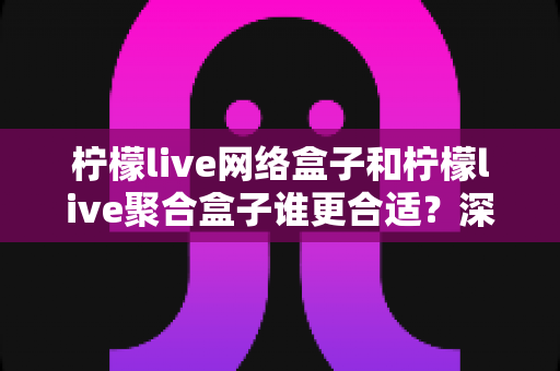 柠檬live网络盒子和柠檬live聚合盒子谁更合适？深度对比评测帮你选对不选贵