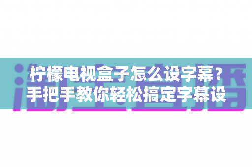 柠檬电视盒子怎么设字幕?手把手教你轻松搞定字幕设置,观影体验瞬间升级 柠檬电视盒子怎么设字幕?手把手教你轻松搞定字幕设置,观影体验瞬间升级