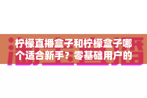 柠檬直播盒子和柠檬盒子哪个适合新手？零基础用户的完整入门与选择指南