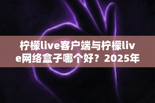 柠檬live客户端与柠檬live网络盒子哪个好？2025年最新选购指南与深度对比评测