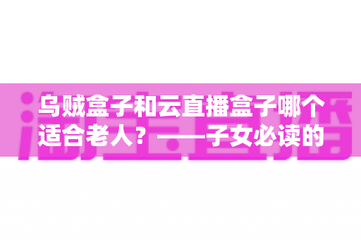 乌贼盒子和云直播盒子哪个适合老人？——子女必读的电视盒子超全选购对比指南