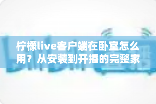 柠檬live客户端在卧室怎么用?从安装到开播的完整家居直播指南 柠檬live客户端在卧室怎么用?从安装到开播的完整家居直播指南
