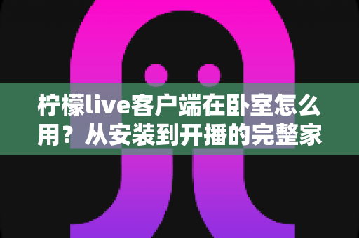 柠檬live客户端在卧室怎么用?从安装到开播的完整家居直播指南 柠檬live客户端在卧室怎么用?从安装到开播的完整家居直播指南