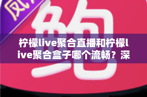 柠檬live聚合直播和柠檬live聚合盒子哪个流畅？深度对比实测与选购全指南