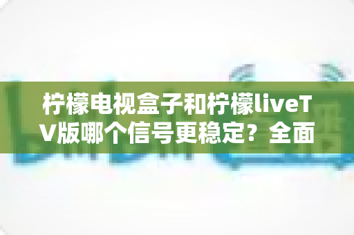 柠檬电视盒子和柠檬liveTV版哪个信号更稳定？全面解析两大方案的稳定表现与实用选购指南