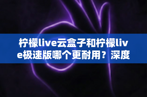 柠檬live云盒子和柠檬live极速版哪个更耐用?深度实测对比帮你选对不踩坑 柠檬live云盒子和柠檬live极速版哪个更耐用?深度实测对比帮你选对不踩坑