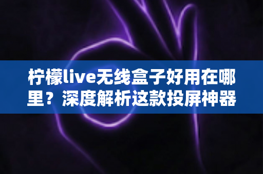 柠檬live无线盒子好用在哪里?深度解析这款投屏神器的真实体验与核心优势 柠檬live无线盒子好用在哪里?深度解析这款投屏神器的真实体验与核心优势