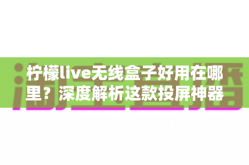 柠檬live无线盒子好用在哪里?深度解析这款投屏神器的真实体验与核心优势 柠檬live无线盒子好用在哪里?深度解析这款投屏神器的真实体验与核心优势