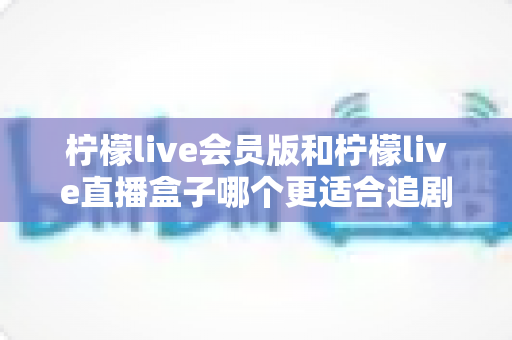 柠檬live会员版和柠檬live直播盒子哪个更适合追剧？多维度深度对比帮你选出最佳追剧方案