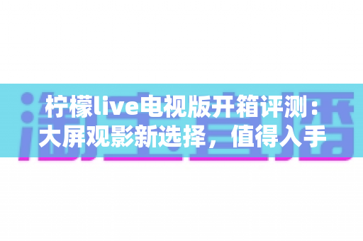 柠檬live电视版开箱评测:大屏观影新选择,值得入手吗? 柠檬live电视版开箱评测:大屏观影新选择,值得入手吗?