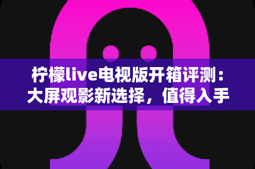 柠檬live电视版开箱评测：大屏观影新选择，值得入手吗？