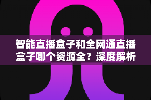 智能直播盒子和全网通直播盒子哪个资源全?深度解析资源差异,帮你选对不踩坑 智能直播盒子和全网通直播盒子哪个资源全?深度解析资源差异,帮你选对不踩坑
