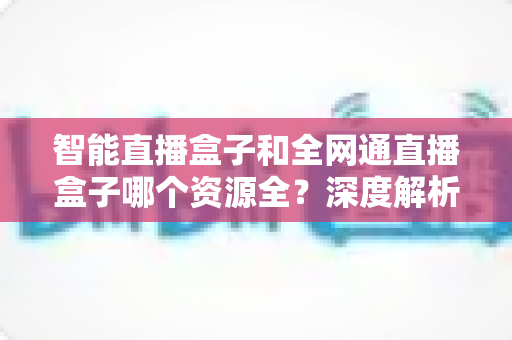 智能直播盒子和全网通直播盒子哪个资源全？深度解析资源差异，帮你选对不踩坑