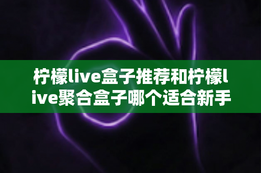 柠檬live盒子推荐和柠檬live聚合盒子哪个适合新手？一篇看懂的对比评测与入门指南