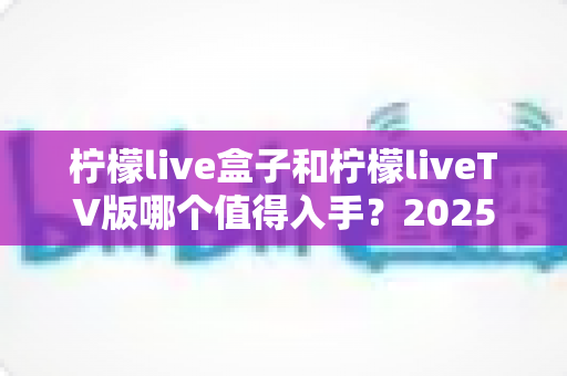 柠檬live盒子和柠檬liveTV版哪个值得入手?2025年最全选购对比指南,帮你一次选对不踩坑! 柠檬live盒子和柠檬liveTV版哪个值得入手?2025年最全选购对比指南,帮你一次选对不踩坑!