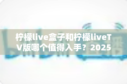 柠檬live盒子和柠檬liveTV版哪个值得入手?2025年最全选购对比指南,帮你一次选对不踩坑! 柠檬live盒子和柠檬liveTV版哪个值得入手?2025年最全选购对比指南,帮你一次选对不踩坑!