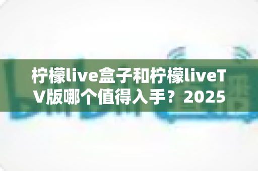 柠檬live盒子和柠檬liveTV版哪个值得入手？2025年最全选购对比指南，帮你一次选对不踩坑！