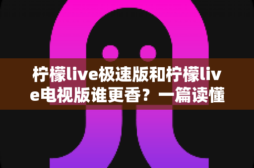 柠檬live极速版和柠檬live电视版谁更香?一篇读懂版本差异、帮你精准避坑的全能选购指南 柠檬live极速版和柠檬live电视版谁更香?一篇读懂版本差异、帮你精准避坑的全能选购指南