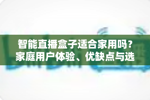智能直播盒子适合家用吗?家庭用户体验、优缺点与选购指南全面解析 智能直播盒子适合家用吗?家庭用户体验、优缺点与选购指南全面解析