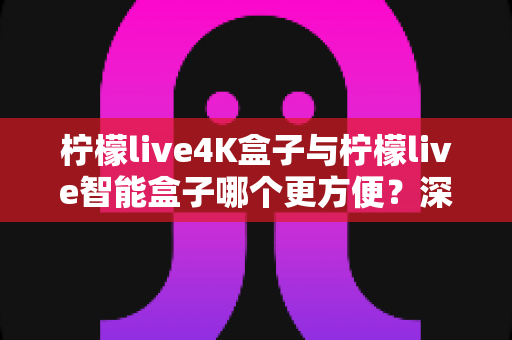 柠檬live4K盒子与柠檬live智能盒子哪个更方便?深度对比评测帮你一次选对家庭影音盒子 柠檬live4K盒子与柠檬live智能盒子哪个更方便?深度对比评测帮你一次选对家庭影音盒子