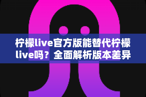 柠檬live官方版能替代柠檬live吗？全面解析版本差异与实用选择指南