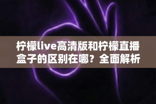 柠檬live高清版和柠檬直播盒子的区别在哪？全面解析两款直播工具的核心差异与选择指南