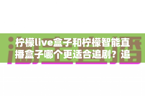 柠檬live盒子和柠檬智能直播盒子哪个更适合追剧？追剧党必看的深度对比与选购指南