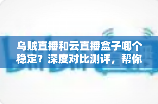 乌贼直播和云直播盒子哪个稳定？深度对比测评，帮你找到不卡顿的直播观看方案