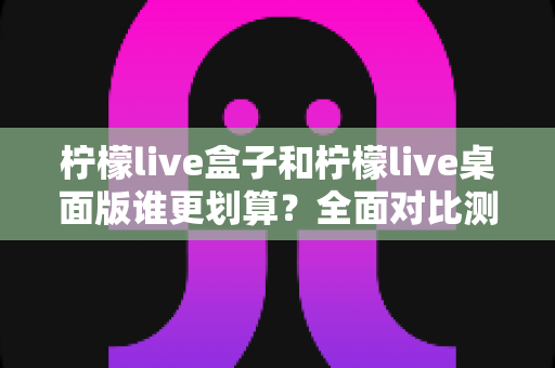 柠檬live盒子和柠檬live桌面版谁更划算？全面对比测评帮你省钱不踩坑