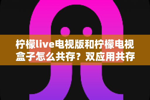 柠檬live电视版和柠檬电视盒子怎么共存?双应用共存安装全攻略与实用避坑指南 柠檬live电视版和柠檬电视盒子怎么共存?双应用共存安装全攻略与实用避坑指南