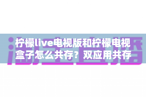 柠檬live电视版和柠檬电视盒子怎么共存？双应用共存安装全攻略与实用避坑指南