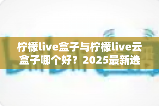 柠檬live盒子与柠檬live云盒子哪个好?2025最新选购对比全解析 柠檬live盒子与柠檬live云盒子哪个好?2025最新选购对比全解析
