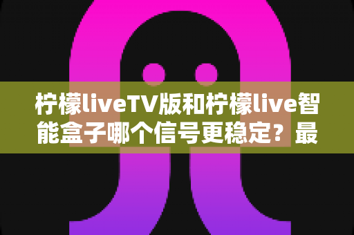柠檬liveTV版和柠檬live智能盒子哪个信号更稳定?最全信号稳定性深度对比评测指南 柠檬liveTV版和柠檬live智能盒子哪个信号更稳定?最全信号稳定性深度对比评测指南