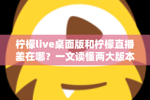 柠檬live桌面版和柠檬直播差在哪？一文读懂两大版本的核心区别，帮你选出最适合自己的使用方式
