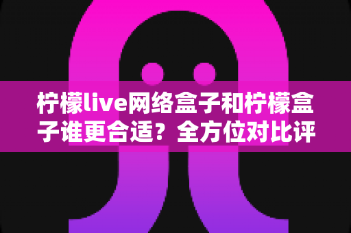 柠檬live网络盒子和柠檬盒子谁更合适?全方位对比评测助你轻松选购不踩坑 柠檬live网络盒子和柠檬盒子谁更合适?全方位对比评测助你轻松选购不踩坑