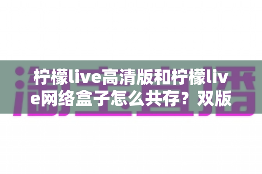 柠檬live高清版和柠檬live网络盒子怎么共存?双版本安装与使用全攻略详解 柠檬live高清版和柠檬live网络盒子怎么共存?双版本安装与使用全攻略详解