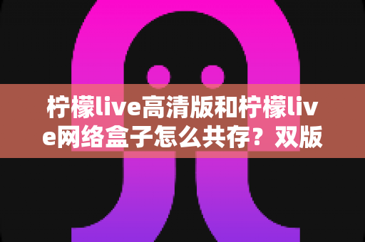柠檬live高清版和柠檬live网络盒子怎么共存?双版本安装与使用全攻略详解 柠檬live高清版和柠檬live网络盒子怎么共存?双版本安装与使用全攻略详解