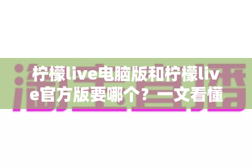 柠檬live电脑版和柠檬live官方版要哪个？一文看懂区别与选择指南，帮你找到最适合的版本