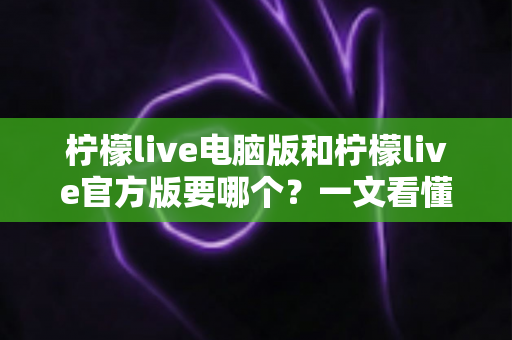 柠檬live电脑版和柠檬live官方版要哪个？一文看懂区别与选择指南，帮你找到最适合的版本