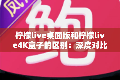 柠檬live桌面版和柠檬live4K盒子的区别：深度对比解析，帮你选对高清观影方案