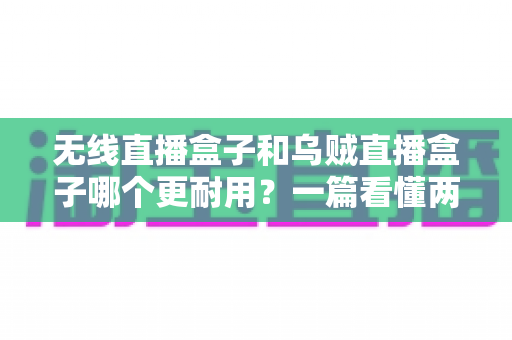 无线直播盒子和乌贼直播盒子哪个更耐用？一篇看懂两款直播设备寿命差异与选购避坑指南