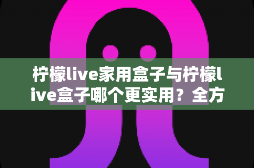 柠檬live家用盒子与柠檬live盒子哪个更实用？全方位选购对比指南助你轻松决策